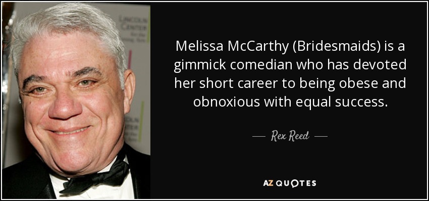 Melissa McCarthy (Bridesmaids) is a gimmick comedian who has devoted her short career to being obese and obnoxious with equal success. - Rex Reed