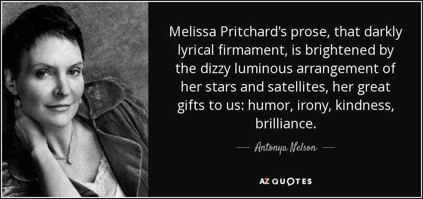 Melissa Pritchard's prose, that darkly lyrical firmament, is brightened by the dizzy luminous arrangement of her stars and satellites, her great gifts to us: humor, irony, kindness, brilliance. - Antonya Nelson