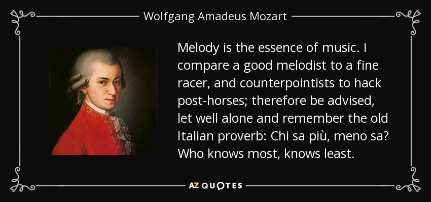 Melody is the essence of music. I compare a good melodist to a fine racer, and counterpointists to hack post-horses; therefore be advised, let well alone and remember the old Italian proverb: Chi sa più, meno sa Who knows most, knows least. - Wolfgang Amadeus Mozart