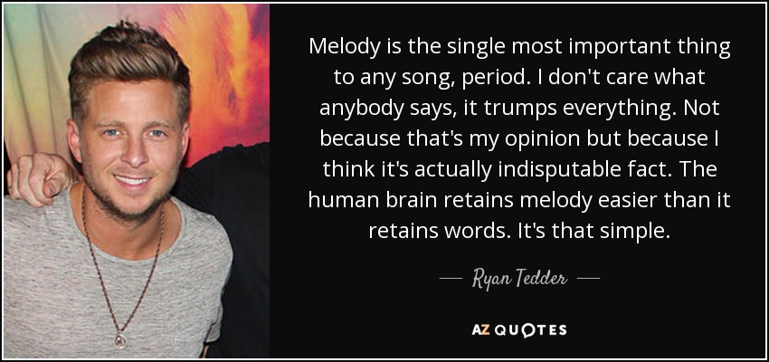 Melody is the single most important thing to any song, period. I don't care what anybody says, it trumps everything. Not because that's my opinion but because I think it's actually indisputable fact. The human brain retains melody easier than it retains words. It's that simple. - Ryan Tedder