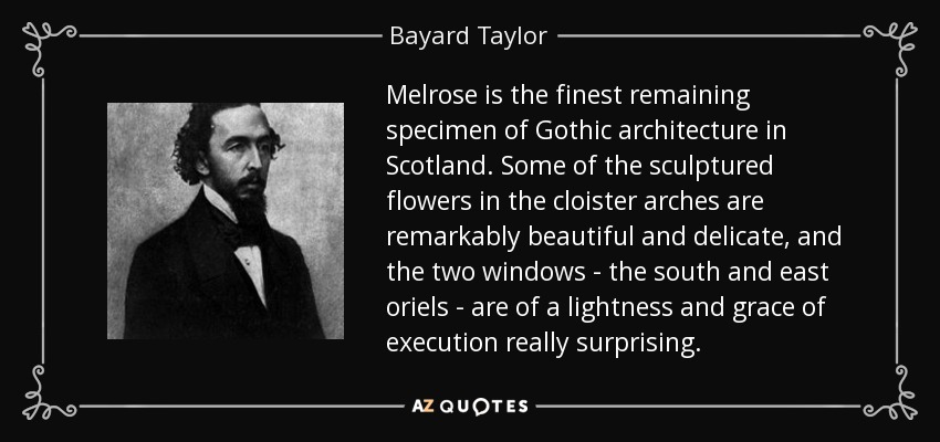 Melrose is the finest remaining specimen of Gothic architecture in Scotland. Some of the sculptured flowers in the cloister arches are remarkably beautiful and delicate, and the two windows - the south and east oriels - are of a lightness and grace of execution really surprising. - Bayard Taylor