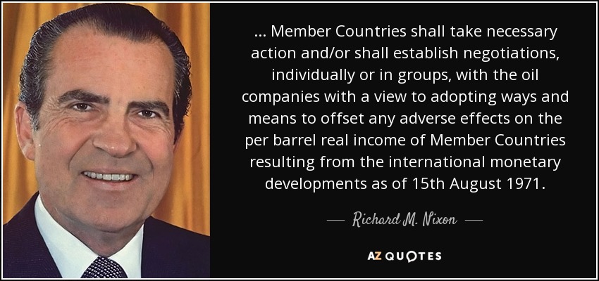 ... Member Countries shall take necessary action and/or shall establish negotiations, individually or in groups, with the oil companies with a view to adopting ways and means to offset any adverse effects on the per barrel real income of Member Countries resulting from the international monetary developments as of 15th August 1971. - Richard M. Nixon