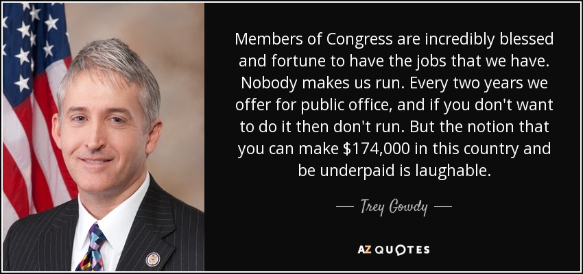 Members of Congress are incredibly blessed and fortune to have the jobs that we have. Nobody makes us run. Every two years we offer for public office, and if you don't want to do it then don't run. But the notion that you can make $174,000 in this country and be underpaid is laughable. - Trey Gowdy