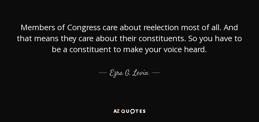 Members of Congress care about reelection most of all. And that means they care about their constituents. So you have to be a constituent to make your voice heard. - Ezra G. Levin