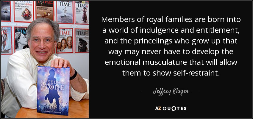 Members of royal families are born into a world of indulgence and entitlement, and the princelings who grow up that way may never have to develop the emotional musculature that will allow them to show self-restraint. - Jeffrey Kluger