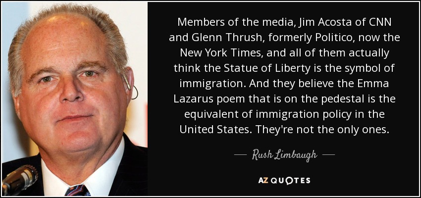 Members of the media, Jim Acosta of CNN and Glenn Thrush, formerly Politico, now the New York Times, and all of them actually think the Statue of Liberty is the symbol of immigration. And they believe the Emma Lazarus poem that is on the pedestal is the equivalent of immigration policy in the United States. They're not the only ones. - Rush Limbaugh