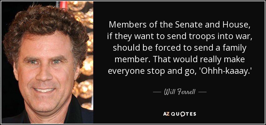 Members of the Senate and House, if they want to send troops into war, should be forced to send a family member. That would really make everyone stop and go, 'Ohhh-kaaay.' - Will Ferrell
