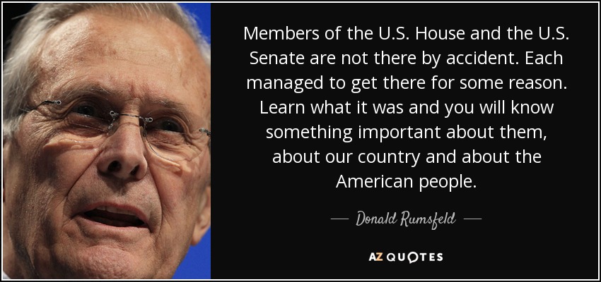 Members of the U.S. House and the U.S. Senate are not there by accident. Each managed to get there for some reason. Learn what it was and you will know something important about them, about our country and about the American people. - Donald Rumsfeld