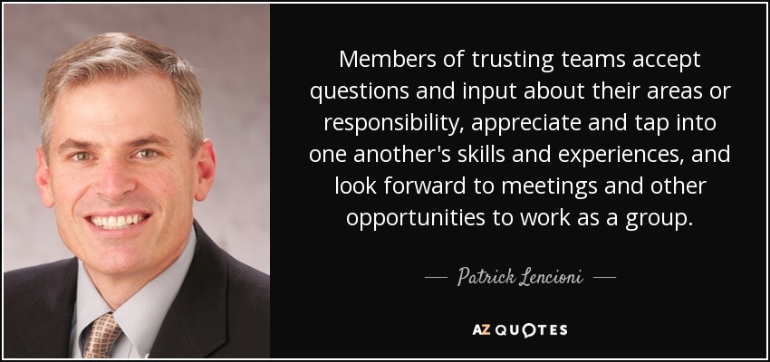 Members of trusting teams accept questions and input about their areas or responsibility, appreciate and tap into one another's skills and experiences, and look forward to meetings and other opportunities to work as a group. - Patrick Lencioni