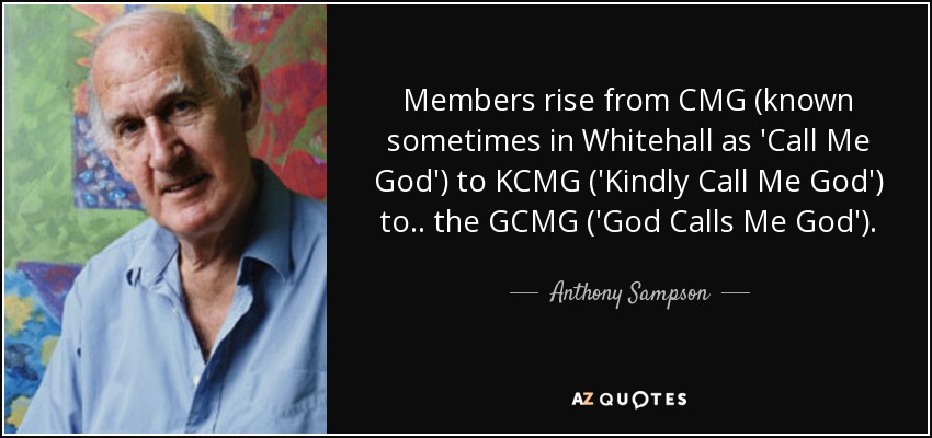 Members rise from CMG (known sometimes in Whitehall as 'Call Me God') to KCMG ('Kindly Call Me God') to .. the GCMG ('God Calls Me God'). - Anthony Sampson