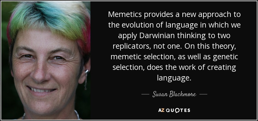 Memetics provides a new approach to the evolution of language in which we apply Darwinian thinking to two replicators, not one. On this theory, memetic selection, as well as genetic selection, does the work of creating language. - Susan Blackmore