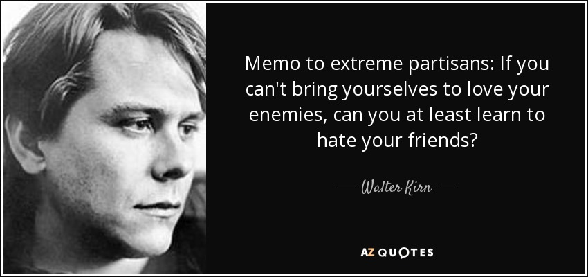 Memo to extreme partisans: If you can't bring yourselves to love your enemies, can you at least learn to hate your friends? - Walter Kirn