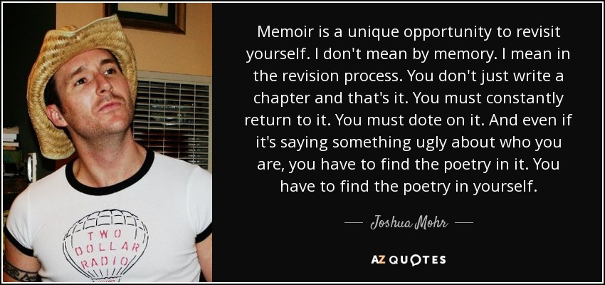 Memoir is a unique opportunity to revisit yourself. I don't mean by memory. I mean in the revision process. You don't just write a chapter and that's it. You must constantly return to it. You must dote on it. And even if it's saying something ugly about who you are, you have to find the poetry in it. You have to find the poetry in yourself. - Joshua Mohr