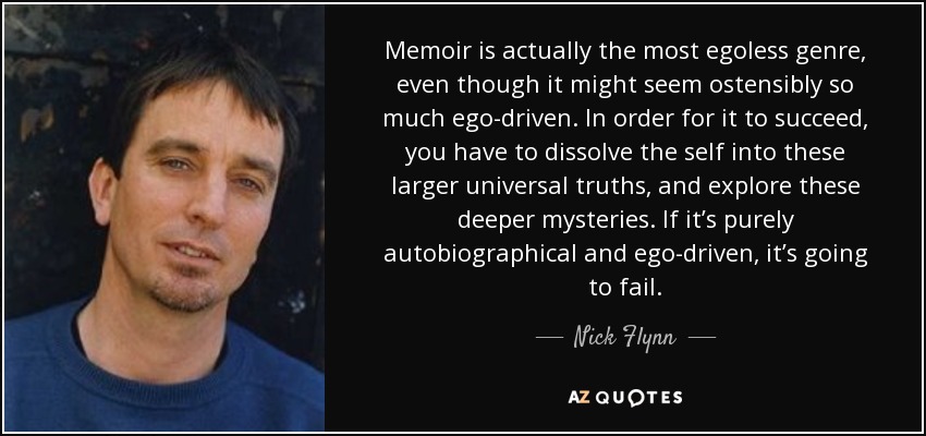 Memoir is actually the most egoless genre, even though it might seem ostensibly so much ego-driven. In order for it to succeed, you have to dissolve the self into these larger universal truths, and explore these deeper mysteries. If it’s purely autobiographical and ego-driven, it’s going to fail. - Nick Flynn