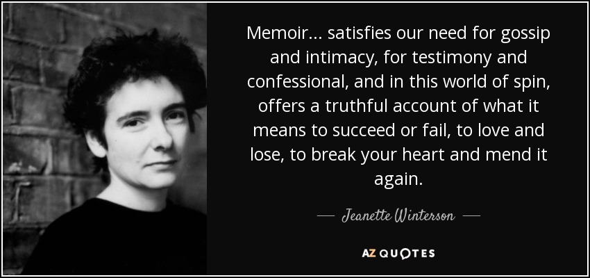 Memoir ... satisfies our need for gossip and intimacy, for testimony and confessional, and in this world of spin, offers a truthful account of what it means to succeed or fail, to love and lose, to break your heart and mend it again. - Jeanette Winterson