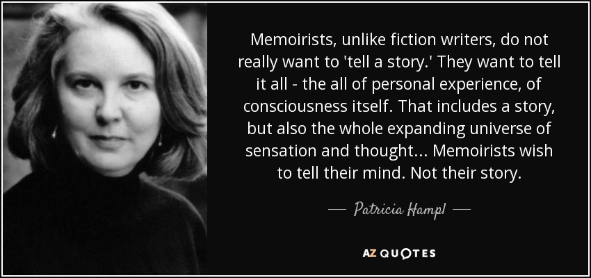 Memoirists, unlike fiction writers, do not really want to 'tell a story.' They want to tell it all - the all of personal experience, of consciousness itself. That includes a story, but also the whole expanding universe of sensation and thought ... Memoirists wish to tell their mind. Not their story. - Patricia Hampl