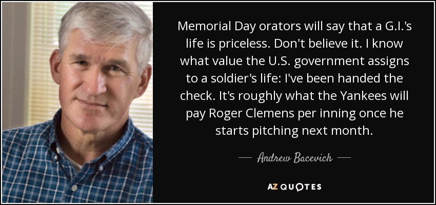Memorial Day orators will say that a G.I.'s life is priceless. Don't believe it. I know what value the U.S. government assigns to a soldier's life: I've been handed the check. It's roughly what the Yankees will pay Roger Clemens per inning once he starts pitching next month. - Andrew Bacevich