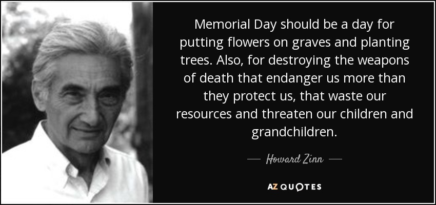 Memorial Day should be a day for putting flowers on graves and planting trees. Also, for destroying the weapons of death that endanger us more than they protect us, that waste our resources and threaten our children and grandchildren. - Howard Zinn