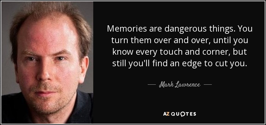 Memories are dangerous things. You turn them over and over, until you know every touch and corner, but still you'll find an edge to cut you. - Mark Lawrence