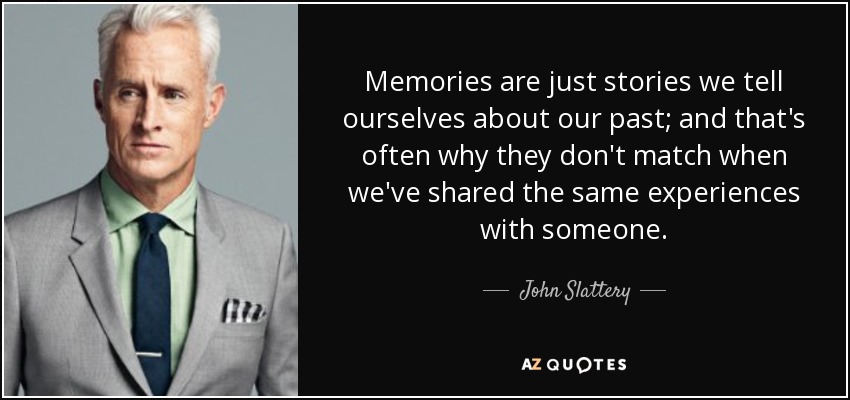 Memories are just stories we tell ourselves about our past; and that's often why they don't match when we've shared the same experiences with someone. - John Slattery