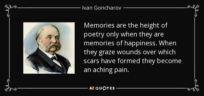 Memories are the height of poetry only when they are memories of happiness. When they graze wounds over which scars have formed they become an aching pain. - Ivan Goncharov
