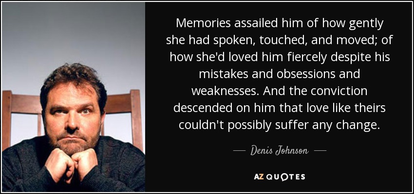 Memories assailed him of how gently she had spoken, touched, and moved; of how she'd loved him fiercely despite his mistakes and obsessions and weaknesses. And the conviction descended on him that love like theirs couldn't possibly suffer any change. - Denis Johnson