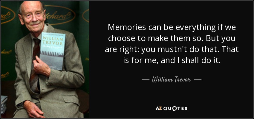 Memories can be everything if we choose to make them so. But you are right: you mustn't do that. That is for me, and I shall do it. - William Trevor