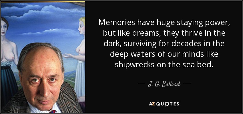 Memories have huge staying power, but like dreams, they thrive in the dark, surviving for decades in the deep waters of our minds like shipwrecks on the sea bed. - J. G. Ballard