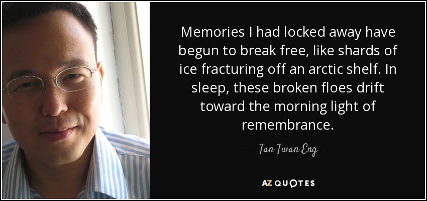 Memories I had locked away have begun to break free, like shards of ice fracturing off an arctic shelf. In sleep, these broken floes drift toward the morning light of remembrance. - Tan Twan Eng