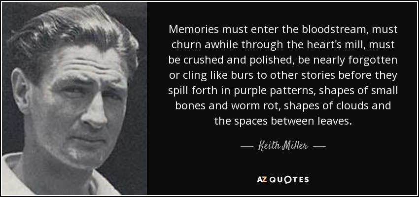 Memories must enter the bloodstream, must churn awhile through the heart's mill, must be crushed and polished, be nearly forgotten or cling like burs to other stories before they spill forth in purple patterns, shapes of small bones and worm rot, shapes of clouds and the spaces between leaves. - Keith Miller