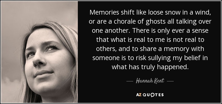 Memories shift like loose snow in a wind, or are a chorale of ghosts all talking over one another. There is only ever a sense that what is real to me is not real to others, and to share a memory with someone is to risk sullying my belief in what has truly happened. - Hannah Kent