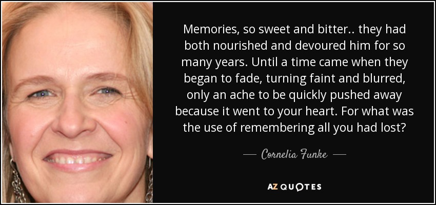 Memories, so sweet and bitter.. they had both nourished and devoured him for so many years. Until a time came when they began to fade, turning faint and blurred, only an ache to be quickly pushed away because it went to your heart. For what was the use of remembering all you had lost? - Cornelia Funke