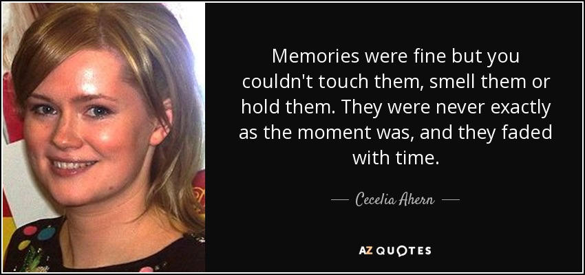 Memories were fine but you couldn't touch them, smell them or hold them. They were never exactly as the moment was, and they faded with time. - Cecelia Ahern