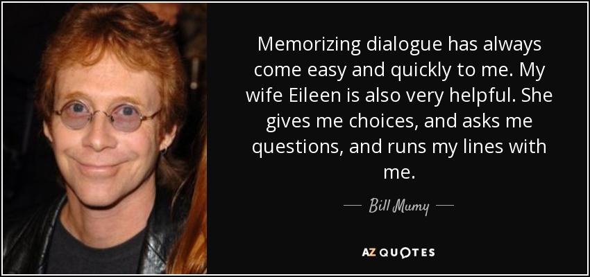 Memorizing dialogue has always come easy and quickly to me. My wife Eileen is also very helpful. She gives me choices, and asks me questions, and runs my lines with me. - Bill Mumy