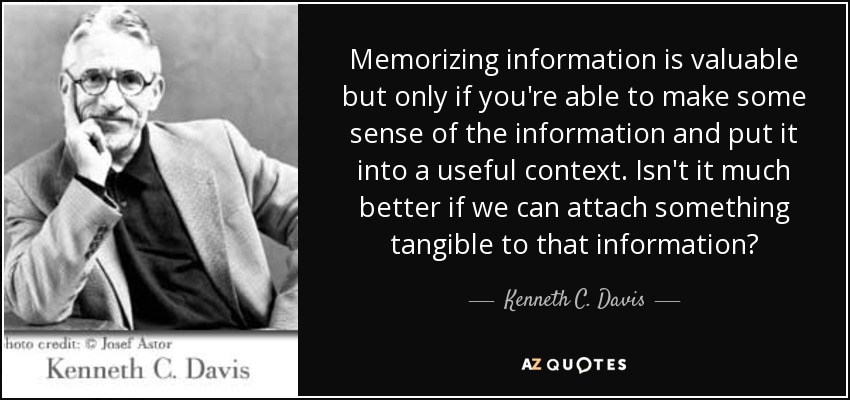 Memorizing information is valuable but only if you're able to make some sense of the information and put it into a useful context. Isn't it much better if we can attach something tangible to that information? - Kenneth C. Davis