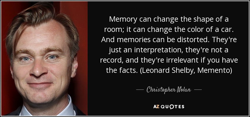 Memory can change the shape of a room; it can change the color of a car. And memories can be distorted. They're just an interpretation, they're not a record, and they're irrelevant if you have the facts. (Leonard Shelby, Memento) - Christopher Nolan