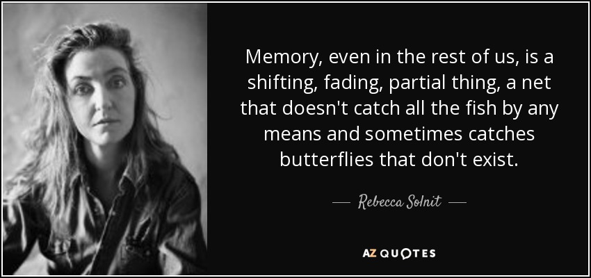 Memory, even in the rest of us, is a shifting, fading, partial thing, a net that doesn't catch all the fish by any means and sometimes catches butterflies that don't exist. - Rebecca Solnit