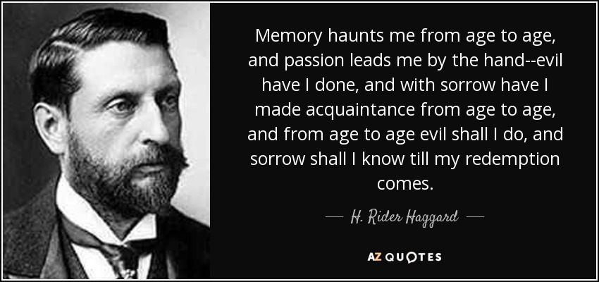 Memory haunts me from age to age, and passion leads me by the hand--evil have I done, and with sorrow have I made acquaintance from age to age, and from age to age evil shall I do, and sorrow shall I know till my redemption comes. - H. Rider Haggard