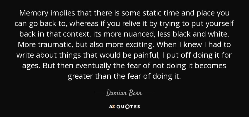 Memory implies that there is some static time and place you can go back to, whereas if you relive it by trying to put yourself back in that context, its more nuanced, less black and white. More traumatic, but also more exciting. When I knew I had to write about things that would be painful, I put off doing it for ages. But then eventually the fear of not doing it becomes greater than the fear of doing it. - Damian Barr