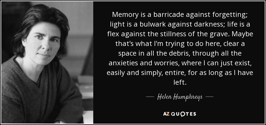 Memory is a barricade against forgetting; light is a bulwark against darkness; life is a flex against the stillness of the grave. Maybe that's what I'm trying to do here, clear a space in all the debris, through all the anxieties and worries, where I can just exist, easily and simply, entire, for as long as I have left. - Helen Humphreys