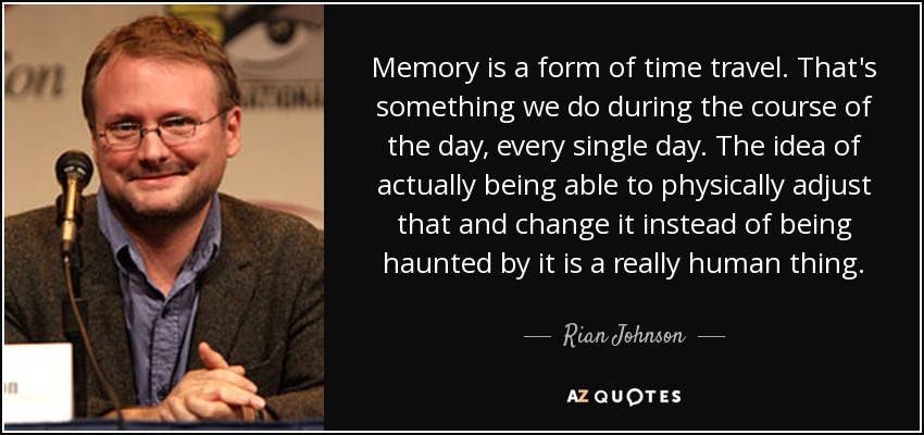 Memory is a form of time travel. That's something we do during the course of the day, every single day. The idea of actually being able to physically adjust that and change it instead of being haunted by it is a really human thing. - Rian Johnson