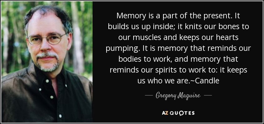 Memory is a part of the present. It builds us up inside; it knits our bones to our muscles and keeps our hearts pumping. It is memory that reminds our bodies to work, and memory that reminds our spirits to work to: it keeps us who we are.~Candle - Gregory Maguire