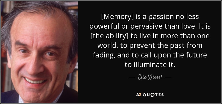 [Memory] is a passion no less powerful or pervasive than love. It is [the ability] to live in more than one world, to prevent the past from fading, and to call upon the future to illuminate it. - Elie Wiesel