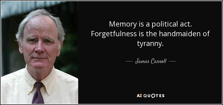 Memory is a political act. Forgetfulness is the handmaiden of tyranny. - James Carroll