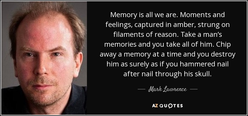 Memory is all we are. Moments and feelings, captured in amber, strung on filaments of reason. Take a man’s memories and you take all of him. Chip away a memory at a time and you destroy him as surely as if you hammered nail after nail through his skull. - Mark Lawrence