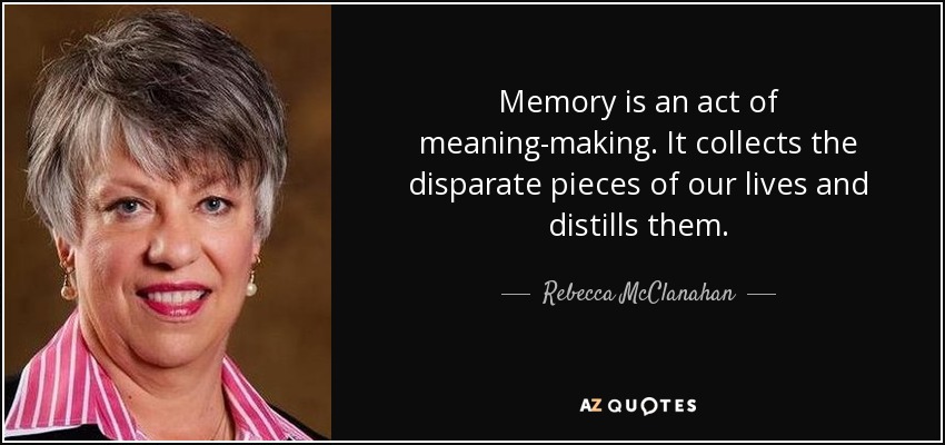 Memory is an act of meaning-making. It collects the disparate pieces of our lives and distills them. - Rebecca McClanahan
