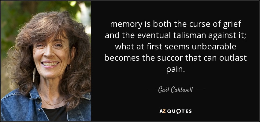 memory is both the curse of grief and the eventual talisman against it; what at first seems unbearable becomes the succor that can outlast pain. - Gail Caldwell