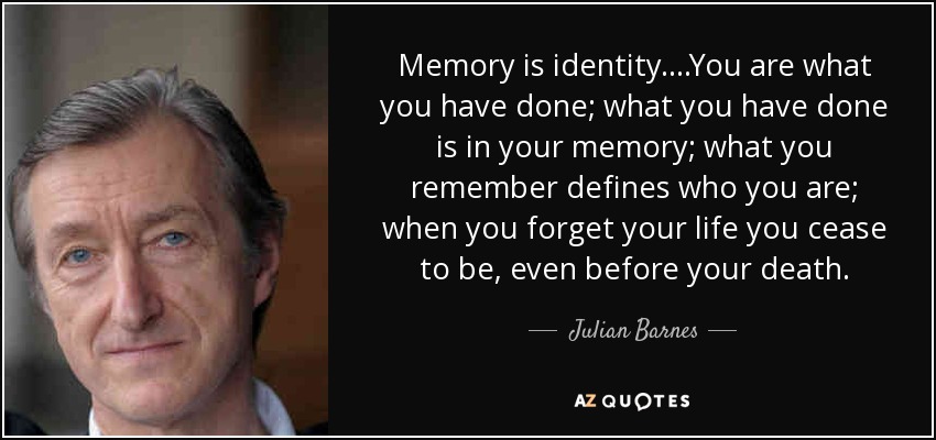 Memory is identity....You are what you have done; what you have done is in your memory; what you remember defines who you are; when you forget your life you cease to be, even before your death. - Julian Barnes