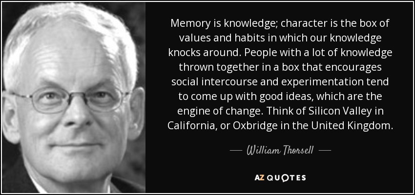Memory is knowledge; character is the box of values and habits in which our knowledge knocks around. People with a lot of knowledge thrown together in a box that encourages social intercourse and experimentation tend to come up with good ideas, which are the engine of change. Think of Silicon Valley in California, or Oxbridge in the United Kingdom. - William Thorsell