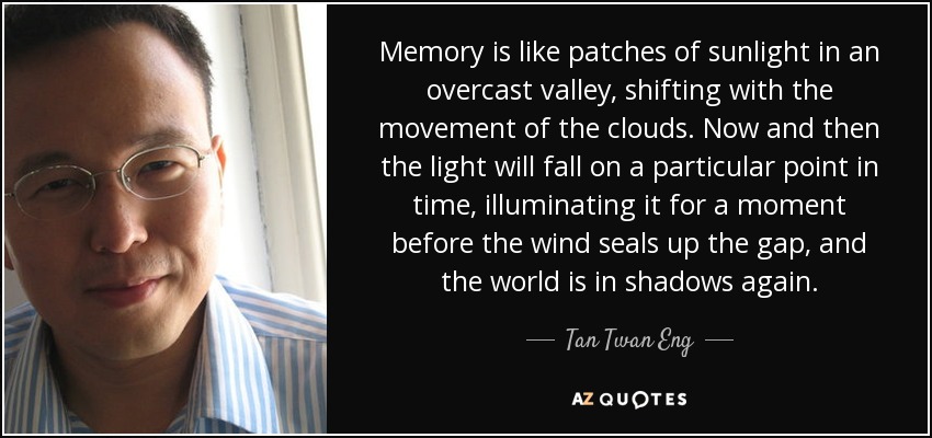 Memory is like patches of sunlight in an overcast valley, shifting with the movement of the clouds. Now and then the light will fall on a particular point in time, illuminating it for a moment before the wind seals up the gap, and the world is in shadows again. - Tan Twan Eng